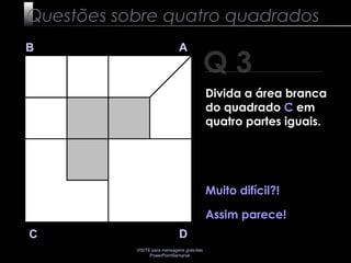 VISITE para mensagens gratuitas
PowerPointSemanal
Q 3
B A
DC
Muito difícil?!
Assim parece!
Questões sobre quatro quadrados
Divida a área branca
do quadrado C em
quatro partes iguais.
 