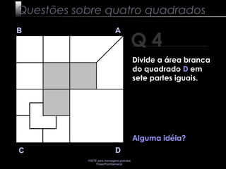 VISITE para mensagens gratuitas
PowerPointSemanal
Q 4
B A
DC
Alguma idéia?
Questões sobre quatro quadrados
Divide a área branca
do quadrado D em
sete partes iguais.
 