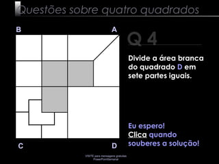 VISITE para mensagens gratuitas
PowerPointSemanal
Q 4
B A
DC
Eu espero!
Clica quando
souberes a solução!
Questões sobre quatro quadrados
Divide a área branca
do quadrado D em
sete partes iguais.
 