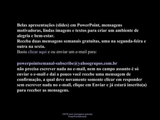 VISITE para mensagens gratuitas
PowerPointSemanal
Belas apresentações (slides) em PowerPoint, mensagens
motivadoras, lindas imagens e textos para criar um ambiente de
alegria e bem-estar.
Receba duas mensagens semanais gratuitas, uma na segunda-feira e
outra na sexta.
Basta clicar aqui e ou enviar um e-mail para:
powerpointsemanal-subscribe@yahoogrupos.com.br
não precisa escrever nada no e-mail, nem no campo assunto é só
enviar o e-mail e daí a pouco você recebe uma mensagem de
confirmação, a qual deve novamente somente clicar em responder
sem escrever nada no e-mail, clique em Enviar e já estará inscrito(a)
para receber as mensagens.
 