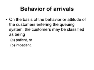 Behavior of arrivals
• On the basis of the behavior or attitude of
the customers entering the queuing
system, the customers may be classified
as being
(a) patient, or
(b) impatient.
 