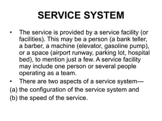SERVICE SYSTEM
• The service is provided by a service facility (or
facilities). This may be a person (a bank teller,
a barber, a machine (elevator, gasoline pump),
or a space (airport runway, parking lot, hospital
bed), to mention just a few. A service facility
may include one person or several people
operating as a team.
• There are two aspects of a service system—
(a) the configuration of the service system and
(b) the speed of the service.
 