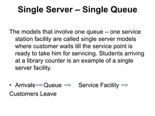 Single Server – Single Queue
The models that involve one queue – one service
station facility are called single server models
where customer waits till the service point is
ready to take him for servicing. Students arriving
at a library counter is an example of a single
server facility.
• Arrivals Queue Service Facility
Customers Leave
 