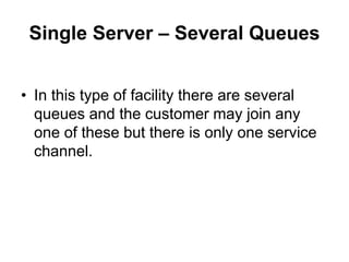 Single Server – Several Queues
• In this type of facility there are several
queues and the customer may join any
one of these but there is only one service
channel.
 