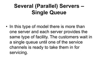 Several (Parallel) Servers –
Single Queue
• In this type of model there is more than
one server and each server provides the
same type of facility. The customers wait in
a single queue until one of the service
channels is ready to take them in for
servicing.
 