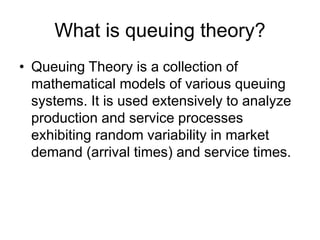 What is queuing theory?
• Queuing Theory is a collection of
mathematical models of various queuing
systems. It is used extensively to analyze
production and service processes
exhibiting random variability in market
demand (arrival times) and service times.
 