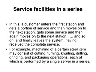 Service facilities in a series
• In this, a customer enters the first station and
gets a portion of service and then moves on to
the next station, gets some service and then
again moves on to the next station. …. and so
on, and finally leaves the system, having
received the complete service.
• For example, machining of a certain steel item
may consist of cutting, turning, knurling, drilling,
grinding, and packaging operations, each of
which is performed by a single server in a series.
 