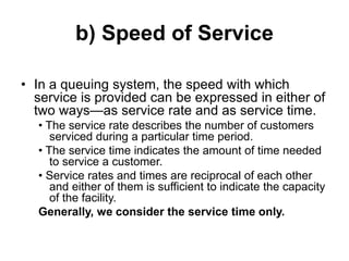 b) Speed of Service
• In a queuing system, the speed with which
service is provided can be expressed in either of
two ways—as service rate and as service time.
• The service rate describes the number of customers
serviced during a particular time period.
• The service time indicates the amount of time needed
to service a customer.
• Service rates and times are reciprocal of each other
and either of them is sufficient to indicate the capacity
of the facility.
Generally, we consider the service time only.
 