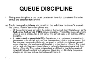 QUEUE DISCIPLINE
• The queue discipline is the order or manner in which customers from the
queue are selected for service.
(a) Static queue disciplines are based on the individual customer's status in
the queue. Few of such disciplines are:
– i If the customers are served in the order of their arrival, then this is known as the
first-come, first-served (FCFS) service discipline. Prepaid taxi queue at airports
where a taxi is engaged on a first-come, first-served basis is an example of this
discipline.
– ii Last-come-first-served (LCFS)-- Sometimes, the customers are serviced in
the reverse order of their entry so that the ones who join the last are served first.
For example, assume that letters to be typed, or order forms to be processed
accumulate in a pile, each new addition being put on the top of them. The typist
or the clerk might process these letters or orders by taking each new task from
the top of the pile. Thus, a just arriving task would be the next to be serviced
provided that no fresh task arrives before it is picked up. Similarly, the people
who join an elevator last are the first ones to leave it.
• .
 