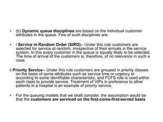• (b) Dynamic queue disciplines are based on the individual customer
attributes in the queue. Few of such disciplines are:
• i Service in Random Order (SIRO)-- Under this rule customers are
selected for service at random, irrespective of their arrivals in the service
system. In this every customer in the queue is equally likely to be selected.
The time of arrival of the customers is, therefore, of no relevance in such a
case.
ii Priority Service-- Under this rule customers are grouped in priority classes
on the basis of some attributes such as service time or urgency or
according to some identifiable characteristic, and FCFS rule is used within
each class to provide service. Treatment of VIPs in preference to other
patients in a hospital is an example of priority service.
• For the queuing models that we shall consider, the assumption would be
that the customers are serviced on the first-come-first-served basis
 