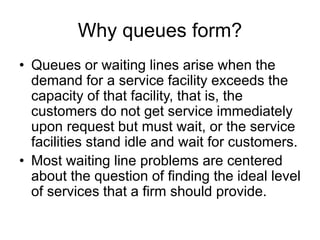 Why queues form?
• Queues or waiting lines arise when the
demand for a service facility exceeds the
capacity of that facility, that is, the
customers do not get service immediately
upon request but must wait, or the service
facilities stand idle and wait for customers.
• Most waiting line problems are centered
about the question of finding the ideal level
of services that a firm should provide.
 