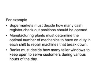 For example
• Supermarkets must decide how many cash
register check out positions should be opened.
• Manufacturing plants must determine the
optimal number of mechanics to have on duty in
each shift to repair machines that break down.
• Banks must decide how many teller windows to
keep open to serve customers during various
hours of the day.
 