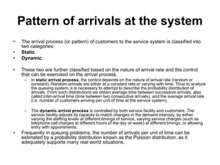 Pattern of arrivals at the system
• The arrival process (or pattern) of customers to the service system is classified into
two categories:
• Static
• Dynamic.
• These two are further classified based on the nature of arrival rate and the control
that can be exercised on the arrival process.
– In static arrival process, the control depends on the nature of arrival rate (random or
constant). Random arrivals are either at a constant rate or varying with time. Thus to analyze
the queuing system, it is necessary to attempt to describe the probability distribution of
arrivals. From such distributions we obtain average time between successive arrivals, also
called inter-arrival time (time between two consecutive arrivals), and the average arrival rate
(i.e. number of customers arriving per unit of time at the service system).
– The dynamic arrival process is controlled by both service facility and customers. The
service facility adjusts its capacity to match changes in the demand intensity, by either
varying the staffing levels at different timings of service, varying service charges (such as
telephone call charges at different hours of the day or week) at different timings, or allowing
entry with appointments.
• Frequently in queuing problems, the number of arrivals per unit of time can be
estimated by a probability distribution known as the Poisson distribution, as it
adequately supports many real world situations.
 