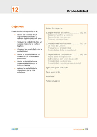 MATEMÁTICAS A 223
Antes de empezar.
1.Experimentos aleatorios ............. pág. 226
Espacio muestral y sucesos
Operaciones con sucesos
Sucesos incompatibles
2.Probabilidad de un suceso ........... pág. 228
La regla de Laplace
Frecuencia y probabilidad
Propiedades de la probabilidad
3.Experimentos compuestos .......... pág. 230
Regla de la multiplicación
Extracciones con y sin devolución
Probabilidad condicionada
Probabilidad con diagramas de árbol
Ejercicios para practicar
Para saber más
Resumen
Autoevaluación
Objetivos
En esta quincena aprenderás a:
• Hallar los sucesos de un
experimento aleatorio y
realizar operaciones con ellos.
• Calcular la probabilidad de un
suceso mediante la regla de
Laplace.
• Conocer las propiedades de la
probabilidad.
• Hallar la probabilidad de un
suceso en un experimento
compuesto.
• Hallar probabilidades de
sucesos dependientes e
independientes.
• Aplicar la probabilidad a
situaciones de la vida
cotidiana.
Probabilidad12
 