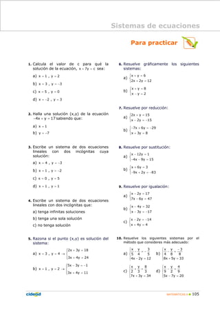 MATEMÁTICAS A 105
Para practicar
1. Calcula el valor de c para qué la
solución de la ecuación, x 7y c+ = sea:
a) x 1 , y 2= =
b) x 3 , y 3= = −
c) x 5 , y 0= =
d) x 2 , y 3= − =
2. Halla una solución (x,y) de la ecuación
4x y 17− + = sabiendo que:
a) x 1=
b) y 7= −
3. Escribe un sistema de dos ecuaciones
lineales con dos incógnitas cuya
solución:
a) x 4 , y 3= = −
b) x 1 , y 2= = −
c) x 0 , y 5= =
d) x 1 , y 1= =
4. Escribe un sistema de dos ecuaciones
lineales con dos incógnitas que:
a) tenga infinitas soluciones
b) tenga una sola solución
c) no tenga solución
5. Razona si el punto (x,y) es solución del
sistema:
a)
2x 3y 18
x 3 , y 4
3x 4y 24
+ =
= = →
+ =
⎧⎪
⎨
⎪⎩
b)
5x 3y 1
x 1 , y 2
3x 4y 11
− = −
= = →
+ =
⎧⎪
⎨
⎪⎩
6. Resuelve gráficamente los siguientes
sistemas:
a)
x y 6
2x 2y 12
+ =
+ =
⎧
⎨
⎩
b)
x y 8
x y 2
+ =
− =
⎧
⎨
⎩
7. Resuelve por reducción:
a)
2x y 15
x 2y 15
+ =
− = −
⎧
⎨
⎩
b)
7x 6y 29
x 3y 8
− + = −
+ =
⎧
⎨
⎩
8. Resuelve por sustitución:
a)
x 12y 1
4x 9y 15
− =
− − =
⎧
⎨
⎩
b)
x 6y 3
9x 2y 83
+ =
− + = −
⎧
⎨
⎩
9. Resuelve por igualación:
a)
x 2y 17
7x 6y 47
− =
− =
⎧
⎨
⎩
b)
x 4y 32
x 3y 17
− =
− = −
⎧
⎨
⎩
c)
x 2y 14
x 4y 4
− = −
+ =
⎧
⎨
⎩
10. Resuelve los siguientes sistemas por el
método que consideres más adecuado:
a)
⎪
⎩
⎪
⎨
⎧
=−
−=−
12y2x4
5
3
4
y
5
x
b)
⎪
⎩
⎪
⎨
⎧
=+
−
=−
33y5x8
8
3
8
y
4
x
c)
⎪
⎩
⎪
⎨
⎧
=+
=+
34y3x7
3
8
3
y
2
x
d)
⎪
⎩
⎪
⎨
⎧
=−
=−
20y7x5
9
4
2
y
9
x
Sistemas de ecuaciones
 