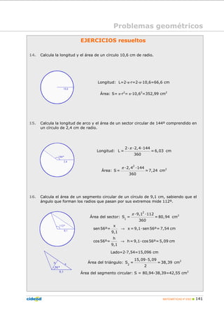 MATEMÁTICAS 4º ESO 141
EJERCICIOS resueltos
14. Calcula la longitud y el área de un círculo 10,6 cm de radio.
Longitud: L=2 π r=2 π 10,6=66,6 cm
Área: S= π r2
= π 10,62
=352,99 cm2
15. Calcula la longitud de arco y el área de un sector circular de 144º comprendido en
un círculo de 2,4 cm de radio.
Longitud:
π2 2,4 144
L = = 6,03
360
cm
Área:
π
2
2,4 144
S = =7,24
360
cm2
16. Calcula el área de un segmento circular de un círculo de 9,1 cm, sabiendo que el
ángulo que forman los radios que pasan por sus extremos mide 112º.
Área del sector:
π
2
1
9,1 112
S = = 80,94
360
cm2
→
→
x
sen56º= x = 9,1 sen56º= 7,54 cm
9,1
h
cos 56º= h= 9,1 cos 56º=5,09 cm
9,1
Lado=2 7,54=15,096 cm
Área del triángulo: 2
15,09 5,09
S = =38,39
2
cm2
Área del segmento circular: S = 80,94-38,39=42,55 cm2
Problemas geométricos
 