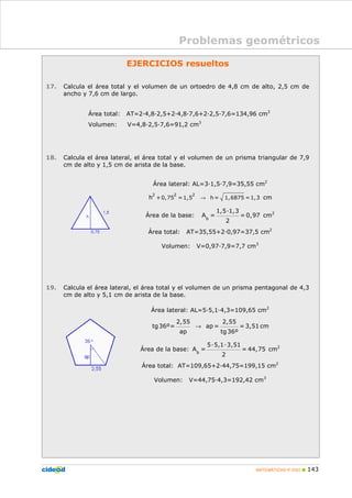 MATEMÁTICAS 4º ESO 143
EJERCICIOS resueltos
17. Calcula el área total y el volumen de un ortoedro de 4,8 cm de alto, 2,5 cm de
ancho y 7,6 cm de largo.
Área total: AT=2 4,8 2,5+2 4,8 7,6+2 2,5 7,6=134,96 cm2
Volumen: V=4,8 2,5 7,6=91,2 cm3
18. Calcula el área lateral, el área total y el volumen de un prisma triangular de 7,9
cm de alto y 1,5 cm de arista de la base.
Área lateral: AL=3 1,5 7,9=35,55 cm2
→
2 2 2
+0,75 =1,5 h = 1,6875 =1,3h cm
Área de la base: b
1,5 1,3
A = = 0,97
2
cm2
Área total: AT=35,55+2 0,97=37,5 cm2
Volumen: V=0,97 7,9=7,7 cm3
19. Calcula el área lateral, el área total y el volumen de un prisma pentagonal de 4,3
cm de alto y 5,1 cm de arista de la base.
Área lateral: AL=5 5,1 4,3=109,65 cm2
→
2,55 2,55
tg36º= ap = = 3,51
ap tg36º
cm
Área de la base: b
5 5,1 3,51
A = = 44,75
2
cm2
Área total: AT=109,65+2 44,75=199,15 cm2
Volumen: V=44,75 4,3=192,42 cm3
Problemas geométricos
 
