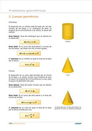 148 MATEMÁTICAS 4º ESO
2. Cuerpos geométricos
Cilindros
El desarrollo de un cilindro está formado por los dos
círculos de las bases y un rectángulo de base, la
longitud de la circunferencia y de altura, la altura del
cilindro.
Área lateral: Área del rectángulo que se obtiene en
su desarrollo.
Área total: Es la suma del área lateral y el área de
las dos bases. Las bases son dos círculos iguales.
El volumen de un cilindro es igual al área de la base
por la altura.
Conos
El desarrollo de un cono está formado por el círculo
de la base y un sector circular cuya longitud de arco
es igual a la longitud de la circunferencia y cuyo radio
es igual a la generatriz del cono.
Área lateral: Área del sector circular que se obtiene
en su desarrollo.
Área total: Es la suma del área lateral y el área del
círculo de la base.
El volumen de un cono es igual al área de la base
por la altura dividido por tres.
Cilindro
Cono
La altura del cono, el radio de la base y la
generatriz forman un triángulo rectángulo
Problemas geométricos
πAL =2 r h
π π
2
AT =2 r h +2 r
π
2
V = r h
πAL = r g
π π
2
AT = r g + r
π 2
r h
3
V =
 