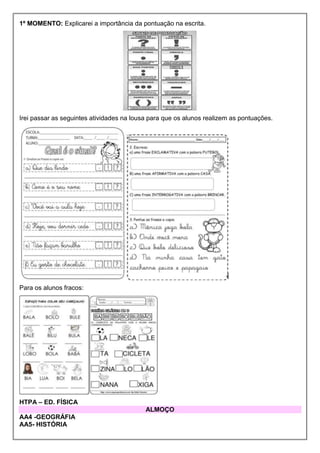 1º MOMENTO: Explicarei a importância da pontuação na escrita.
Irei passar as seguintes atividades na lousa para que os alunos realizem as pontuações.
Para os alunos fracos:
HTPA – ED. FÍSICA
ALMOÇO
AA4 -GEOGRÁFIA
AA5- HISTÓRIA
 