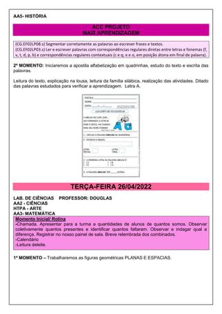 AA5- HISTÓRIA
ACC PROJETO
MAIS APRENDIZAGEM
(CG.EF02LP08.s) Segmentar corretamente as palavras ao escrever frases e textos.
(CG.EF02LP03.s) Ler e escrever palavras com correspondências regulares diretas entre letras e fonemas (f,
v, t, d, p, b) e correspondências regulares contextuais (c e q; e e o, em posição átona em final de palavra).
2º MOMENTO: Iniciaremos a apostila alfabetização em quadrinhas, estudo do texto e escrita das
palavras.
Leitura do texto, explicação na lousa, leitura da família silábica, realização das atividades. Ditado
das palavras estudados para verificar a aprendizagem. Letra A.
TERÇA-FEIRA 26/04/2022
LAB. DE CIÊNCIAS PROFESSOR: DOUGLAS
AA2 - CIÊNCIAS
HTPA - ARTE
AA3- MATEMÁTICA
Momento Inicial/ Rotina
-Chamada. Apresentar para a turma a quantidades de alunos de quantos somos. Observar
coletivamente quantos presentes e identificar quantos faltaram. Observar e indagar qual a
diferença. Registrar no nosso painel de sala. Breve relembrada dos combinados.
-Calendário
-Leitura deleite.
1º MOMENTO – Trabalharemos as figuras geométricas PLANAS E ESPACIAS.
 
