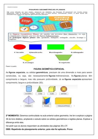 Passar no quadro:
FIGURA GEOMÉTICA ESPACIAL
As figuras espaciais, ou sólidos geométricos, precisam de uma dimensão a mais para serem
construídas, ou seja, são necessariamente figuras tridimensionais. As figuras planas têm
comprimento e largura, mas não possuem profundidade. Já as figuras espaciais apresentam
comprimento, largura e profundidade (3D).
2º MOMENTO: Daremos continuidade na aula anterior sobre geometria. Irei ler e explicar a página
36 do livro didático, ampliando o estudo sobre os sólidos geométricos e regiões planas. Explicar a
diferença entre elas.
Irei pedir que os alunos respondam as atividades das páginas 36 e 37.
OBS: Repetindo do planejamento anterior, pois não foi aplicado. Prova
 