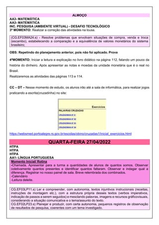 ALMOÇO
AA3- MATEMÁTICA
AA3- MATEMÁTICA
INC. PESQUISA (AMBIENTE VIRTUAL) - DESAFIO TECNOLÓGICO
3º MOMENTO: Realizar a correção das atividades na lousa.
(CG.EF03MA24.s) - Resolve problemas que envolvam situações de compra, venda e troca
(escambo), estabelecendo a comparação e a equivalência de valores monetários do sistema
brasileiro;
OBS: Repetindo do planejamento anterior, pois não foi aplicado. Prova
4ºMOMENTO: Iniciar a leitura e explicação no livro didático na página 112, falando um pouco da
história do dinheiro. Após apresentar as notas e moedas da unidade monetária que é o real no
Brasil.
Realizaremos as atividades das páginas 113 e 114.
CC – DT – Nesse momento de estudo, os alunos irão até a sala de informática, para realizar jogos
praticando a escrita(cruzadinha) no site:
https://websmed.portoalegre.rs.gov.br/escolas/obino/cruzadas1/inicial_exercicios.html
QUARTA-FEIRA 27/04/2022
HTPA
HTPA
HTPA
AA1- LÍNGUA PORTUGUESA
Momento Inicial/ Rotina
-Chamada. Apresentar para a turma a quantidades de alunos de quantos somos. Observar
coletivamente quantos presentes e identificar quantos faltaram. Observar e indagar qual a
diferença. Registrar no nosso painel de sala. Breve relembrada dos combinados.
-Calendário
-Leitura deleite.
CG.EF03LP11.s) Ler e compreender, com autonomia, textos injuntivos instrucionais (receitas,
instruções de montagem etc.), com a estrutura própria desses textos (verbos imperativos,
indicação de passos a serem seguidos) e mesclando palavras, imagens e recursos gráficovisuais,
considerando a situação comunicativa e o tema/assunto do texto.
CG.EF02LP23.s) Planejar e produzir, com certa autonomia, pequenos registros de observação
de resultados de pesquisa, coerentes com um tema investigado.
 