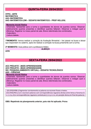 QUINTA-FEIRA 28/04/2022
HTPA - ARTE
MATEMÁTICA
AA3- MATEMÁTICA
AA3- MATEMÁTICA (DM – DESAFIO MATEMÁTICO – PROF HELLEN)
Momento Inicial/ Rotina
-Chamada. Apresentar para a turma a quantidades de alunos de quantos somos. Observar
coletivamente quantos presentes e identificar quantos faltaram. Observar e indagar qual a
diferença. Registrar no nosso painel de sala. Breve relembrada dos combinados.
-Calendário
-Leitura deleite.
1ºMOMENTO: Iremos realizar a correção da Avaliação Bimestral – Irei passar na lousa e deixar
que respondam no caderno, após irei realizar a correção na lousa juntamente com a turma.
2º MOMENTO: Aula prática com a professora Hellen.
ALMOÇO
HTPI
SEXTA-FEIRA 29/04/2022
ACC PROJETO - (MAIS APRENDIZAGEM)
ACC PROJETO - (MAIS APRENDIZAGEM)
INC. PESQUISA (AMBIENTE VIRTUAL) - DESAFIO TECNOLÓGICO
AA2 – CIÊNCIAS
Momento Inicial/ Rotina
-Chamada. Apresentar para a turma a quantidades de alunos de quantos somos. Observar
coletivamente quantos presentes e identificar quantos faltaram. Observar e indagar qual a
diferença. Registrar no nosso painel de sala. Breve relembrada dos combinados.
-Calendário
-Leitura deleite.
(CG.EF02LP08.s) Segmentar corretamente as palavras ao escrever frases e textos.
(CG.EF02LP03.s) Ler e escrever palavras com correspondências regulares diretas entre letras e fonemas (f,
v, t, d, p, b) e correspondências regulares contextuais (c e q; e e o, em posição átona em final de palavra).
OBS: Repetindo do planejamento anterior, pois não foi aplicado. Prova
 
