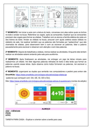1º MOMENTO: Irei iniciar a aula com a leitura do texto, conversas com eles sobre quais os bichos
no bote e anotar na lousa. Relembrar as vogais, após as consoantes. Explicar que as consoantes
precisam das vogais para formar as sílabas. Trabalhar com os alunos a família silábica de cada um
dos bichos do texto. Anotar as sílabas na lousa, procurar com ajuda coletiva essas sílabas no
silabário da sala. Irei explicar também que as palavras são formadas por “pedacinhos” que são
chamados de sílabas, para observarem bem o som ao escrever as palavras, falar a palavra
pausadamente para escrever e observar com atenção o som das palavras.
2º MOMENTO: Depois de trabalhada a sílabas, iremos realizar as atividades. Enquanto eles tentam
realizar as atividades estarei andando pela sala para auxiliá-los.
3º MOMENTO: Após finalizarem as atividades, irei entregar um jogo de letras móveis para
realizarmos um ditado. Irei ditar algumas palavras retiradas do texto e eles terão que formar as
palavras usando essas letras. Após observa como todos formaram as palavras, irei escrever a
palavra na lousa.
4º MOMENTO: organizarei as duplas que sentarão nos computadores e pedirei para entrar site
SmartKids: https://www.smartkids.com.br/jogos-educativos/jogo-silaba-ga
(palavras que começam com: GA, GE, GI, GO e GU).
Site: https://www.smartkids.com.br/jogos-educativos/jogo-adicao-4-questionario (contas de adição)
ALMOÇO
AA2 – CIÊNCIAS
PEHS
HTPC
TAREFA PARA CASA – Explicar e orientar sobre a tarefa para casa.
 
