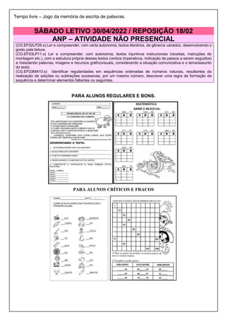 Tempo livre – Jogo da memória de escrita de palavras.
SÁBADO LETIVO 30/04/2022 / REPOSIÇÃO 18/02
ANP – ATIVIDADE NÃO PRESENCIAL
(CG.EF02LP26.s) Ler e compreender, com certa autonomia, textos literários, de gêneros variados, desenvolvendo o
gosto pela leitura.
(CG.EF03LP11.s) Ler e compreender, com autonomia, textos injuntivos instrucionais (receitas, instruções de
montagem etc.), com a estrutura própria desses textos (verbos imperativos, indicação de passos a serem seguidos)
e mesclando palavras, imagens e recursos gráficovisuais, considerando a situação comunicativa e o tema/assunto
do texto.
(CG.EF03MA10.s) Identificar regularidades em sequências ordenadas de números naturais, resultantes da
realização de adições ou subtrações sucessivas, por um mesmo número, descrever uma regra de formação da
sequência e determinar elementos faltantes ou seguintes.
PARA ALUNOS REGULARES E BONS.
PARA ALUNOS CRÍTICOS E FRACOS
 