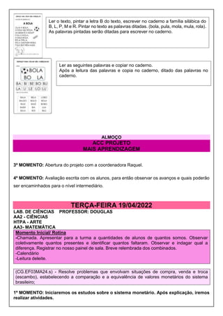 ALMOÇO
ACC PROJETO
MAIS APRENDIZAGEM
3º MOMENTO: Abertura do projeto com a coordenadora Raquel.
4º MOMENTO: Avaliação escrita com os alunos, para então observar os avanços e quais poderão
ser encaminhados para o nível intermediário.
TERÇA-FEIRA 19/04/2022
LAB. DE CIÊNCIAS PROFESSOR: DOUGLAS
AA2 - CIÊNCIAS
HTPA - ARTE
AA3- MATEMÁTICA
Momento Inicial/ Rotina
-Chamada. Apresentar para a turma a quantidades de alunos de quantos somos. Observar
coletivamente quantos presentes e identificar quantos faltaram. Observar e indagar qual a
diferença. Registrar no nosso painel de sala. Breve relembrada dos combinados.
-Calendário
-Leitura deleite.
(CG.EF03MA24.s) - Resolve problemas que envolvam situações de compra, venda e troca
(escambo), estabelecendo a comparação e a equivalência de valores monetários do sistema
brasileiro;
1º MOMENTO: Iniciaremos os estudos sobre o sistema monetário. Após explicação, iremos
realizar atividades.
Ler o texto, pintar a letra B do texto, escrever no caderno a família silábica do
B, L, P, M e R. Pintar no texto as palavras ditadas. (bola, pula, mola, mula, rola).
As palavras pintadas serão ditadas para escrever no caderno.
Ler as seguintes palavras e copiar no caderno.
Após a leitura das palavras e copia no caderno, ditado das palavras no
caderno.
 