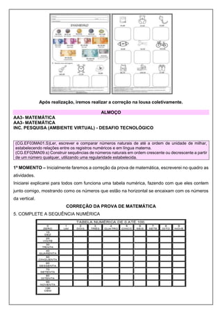 Após realização, iremos realizar a correção na lousa coletivamente.
ALMOÇO
AA3- MATEMÁTICA
AA3- MATEMÁTICA
INC. PESQUISA (AMBIENTE VIRTUAL) - DESAFIO TECNOLÓGICO
(CG.EF03MA01.S)Ler, escrever e comparar números naturais de até a ordem de unidade de milhar,
estabelecendo relações entre os registros numéricos e em língua materna.
(CG.EF02MA09.s) Construir sequências de números naturais em ordem crescente ou decrescente a partir
de um número qualquer, utilizando uma regularidade estabelecida.
1º MOMENTO – Inicialmente faremos a correção da prova de matemática, escreverei no quadro as
atividades.
Iniciarei explicarei para todos com funciona uma tabela numérica, fazendo com que eles contem
junto comigo, mostrando como os números que estão na horizontal se encaixam com os números
da vertical.
CORREÇÃO DA PROVA DE MATEMÁTICA
5. COMPLETE A SEQUÊNCIA NUMÉRICA
 
