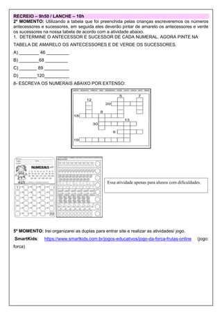 RECREIO – 9h50 / LANCHE – 10h
2º MOMENTO: Utilizando a tabela que foi preenchida pelas crianças escreveremos os números
antecessores e sucessores, em seguida eles deverão pintar de amarelo os antecessores e verde
os sucessores na nossa tabela de acordo com a atividade abaixo.
1. DETERMINE O ANTECESSOR E SUCESSOR DE CADA NUMERAL. AGORA PINTE NA
TABELA DE AMARELO OS ANTECESSORES E DE VERDE OS SUCESSORES.
A) ________ 46 _________
B) ________68 _________
C) _______ 89 __________
D) _______120__________
8- ESCREVA OS NUMERAIS ABAIXO POR EXTENSO:
5º MOMENTO: Irei organizarei as duplas para entrar site e realizar as atividades/ jogo.
SmartKids: https://www.smartkids.com.br/jogos-educativos/jogo-da-forca-frutas-online (jogo:
forca)
Essa atividade apenas para alunos com dificuldades.
 