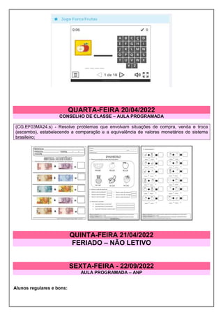 QUARTA-FEIRA 20/04/2022
CONSELHO DE CLASSE – AULA PROGRAMADA
(CG.EF03MA24.s) - Resolve problemas que envolvam situações de compra, venda e troca
(escambo), estabelecendo a comparação e a equivalência de valores monetários do sistema
brasileiro;
QUINTA-FEIRA 21/04/2022
FERIADO – NÃO LETIVO
SEXTA-FEIRA - 22/09/2022
AULA PROGRAMADA – ANP
Alunos regulares e bons:
 