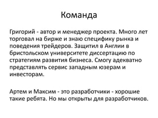 Команда
Григорий - автор и менеджер проекта. Много лет
торговал на бирже и знаю специфику рынка и
поведения трейдеров. Защитил в Англии в
бристольском университете диссертацию по
стратегиям развития бизнеса. Смогу адекватно
представлять сервис западным юзерам и
инвесторам.
Артем и Максим - это разработчики - хорошие
такие ребята. Но мы открыты для разработчиков.
 