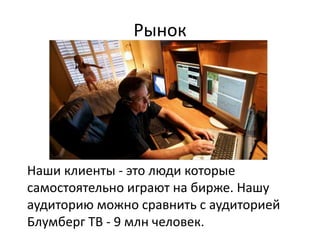 Рынок
Наши клиенты - это люди которые
самостоятельно играют на бирже. Нашу
аудиторию можно сравнить с аудиторией
Блумберг ТВ - 9 млн человек.
 