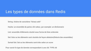Les types de données dans Redis
String: chaîne de caractères “binary safe”
Hashe: un ensemble de paires clé-valeur, par exemple: un dictionnaire
List: ensemble d'éléments stocké sous forme de liste ordonnée
Set: liste ou les éléments sont stockés de façon aléatoire(théorie des ensembles)
Sorted Set: Set ou les éléments sont triés selon un score
Pour savoir le type de donnée correspondant à une clé: TYPE clé
 
