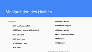 Manipulation des Hashes
Exemples:
HSET user:1 prenom fathi
HMSET user:1 prenom fathi nom jemli
HGETALL user:1
HGET user:1 nom
HFXISTS user:1 nom
HLEN user:1
HSET user:1 age 24
HSETNX user:1 age 24
HSET user:1 age 23
HMGET user:1 nom prenom
HKEYS user:1
HVALS user:1
 