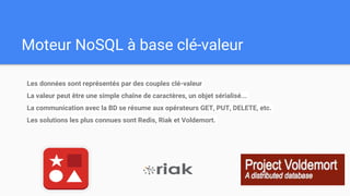 Moteur NoSQL à base clé-valeur
Les données sont représentés par des couples clé-valeur
La valeur peut être une simple chaîne de caractères, un objet sérialisé...
La communication avec la BD se résume aux opérateurs GET, PUT, DELETE, etc.
Les solutions les plus connues sont Redis, Riak et Voldemort.
 