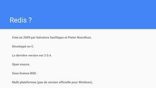Redis ?
Crée en 2009 par Salvatore Sanfilippo et Pieter Noordhuis.
Développé en C.
La dernière version est 3.0.4.
Open source.
Sous licence BSD.
Multi plateformes (pas de version officielle pour Windows).
 