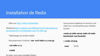 Installation de Redis
Allez sur http://redis.io/download
Windows(https://github.com/MSOpenTech/redis/releases/
download/win-3.0.500/Redis-x64-3.0.500.zip)
Téléchargez la version stable
Décompressez l’archive: >tar -xvzf redis-x.x.x.tar.gz
>cd redis-x.x.x
>make
Et voila, vous avez installez Redis !
Vous pouvez déplacer le serveur et le
client sur /usr/local/bin pour faciliter
l'accès:
>sudo cp redis-server redis-cli redis-
benchmark /usr/local/bin
>./redis-cli ping
pong
 