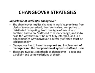 CHANGEOVER STRATEGIES
Importance of Successful Changeover
• The changeover implies changes in working practices: from
clerical to computerised, from centralised computing to
distributed computing; from one type of machine to
another; and so on. Staff tend to resent change, and so to
ease the way they must be kept fully informed, and in a
direct manner. Any individuals adversely affected must be
told personally.
• Changeover has to have the support and involvement of
managers and the co-operation of systems staff and users.
• There are two basic methods of changeover – direct and
parallel – and some variations of these.
 