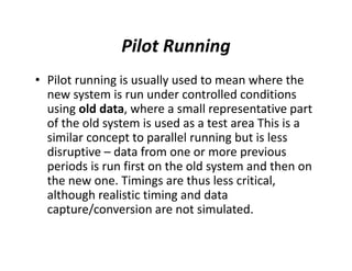 Pilot Running
• Pilot running is usually used to mean where the
new system is run under controlled conditions
using old data, where a small representative part
of the old system is used as a test area This is a
similar concept to parallel running but is less
disruptive – data from one or more previous
periods is run first on the old system and then on
the new one. Timings are thus less critical,
although realistic timing and data
capture/conversion are not simulated.
 