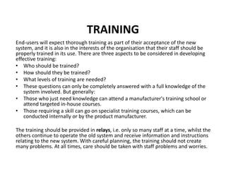 TRAINING
End-users will expect thorough training as part of their acceptance of the new
system, and it is also in the interests of the organisation that their staff should be
properly trained in its use. There are three aspects to be considered in developing
effective training:
• Who should be trained?
• How should they be trained?
• What levels of training are needed?
• These questions can only be completely answered with a full knowledge of the
system involved. But generally:
• Those who just need knowledge can attend a manufacturer's training school or
attend targeted in-house courses.
• Those requiring a skill can go on specialist training courses, which can be
conducted internally or by the product manufacturer.
The training should be provided in relays, i.e. only so many staff at a time, whilst the
others continue to operate the old system and receive information and instructions
relating to the new system. With careful planning, the training should not create
many problems. At all times, care should be taken with staff problems and worries.
 
