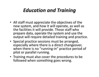 Education and Training
• All staff must appreciate the objectives of the
new system, and how it will operate, as well as
the facilities it will provide. Those staff who
prepare data, operate the system and use the
output will require detailed training and practice.
• Special practice sessions must be arranged,
especially where there is a direct changeover,
when there is no "running-in" practice period of
pilot or parallel running.
• Training must also cover the procedures to be
followed when something goes wrong.
 