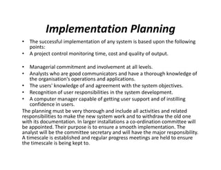 Implementation Planning
• The successful implementation of any system is based upon the following
points:
• A project control monitoring time, cost and quality of output.
• Managerial commitment and involvement at all levels.
• Analysts who are good communicators and have a thorough knowledge of
the organisation's operations and applications.
• The users' knowledge of and agreement with the system objectives.
• Recognition of user responsibilities in the system development.
• A computer manager capable of getting user support and of instilling
confidence in users.
The planning must be very thorough and include all activities and related
responsibilities to make the new system work and to withdraw the old one
with its documentation. In larger installations a co-ordination committee will
be appointed. Their purpose is to ensure a smooth implementation. The
analyst will be the committee secretary and will have the major responsibility.
A timescale is established and regular progress meetings are held to ensure
the timescale is being kept to.
 