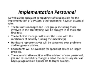 Implementation Personnel
As well as the specialist computing staff responsible for the
implementation of a system, other personnel have an essential
role:
• The business manager and user group, including those
involved in the prototyping, will be brought in to make the
final test.
• The technical manager will assist the users with the
mechanics of actually running the machine(s).
• Hardware representatives will be consulted over problems
and for general advice.
• Consultants will be available for specialist advice on larger
projects.
• The administrative section will be advised of new personnel,
job and responsibility changes and all the necessary clerical
backup; again this is applicable to larger projects.
 