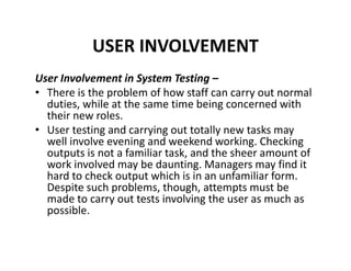 USER INVOLVEMENT
User Involvement in System Testing –
• There is the problem of how staff can carry out normal
duties, while at the same time being concerned with
their new roles.
• User testing and carrying out totally new tasks may
well involve evening and weekend working. Checking
outputs is not a familiar task, and the sheer amount of
work involved may be daunting. Managers may find it
hard to check output which is in an unfamiliar form.
Despite such problems, though, attempts must be
made to carry out tests involving the user as much as
possible.
 
