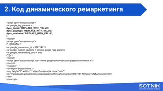 <script type="text/javascript">
var google_tag_params = {
dynx_itemid: 'REPLACE_WITH_VALUE',
dynx_pagetype: 'REPLACE_WITH_VALUE',
dynx_totalvalue: 'REPLACE_WITH_VALUE',
};
</script>
<script type="text/javascript">
/* <![CDATA[ */
var google_conversion_id = 978714119;
var google_custom_params = window.google_tag_params;
var google_remarketing_only = true;
/* ]]> */
</script>
<script type="text/javascript" src="//www.googleadservices.com/pagead/conversion.js">
</script>
<noscript>
<div style="display:inline;">
<img height="1" width="1" style="border-style:none;" alt=""
src="//googleads.g.doubleclick.net/pagead/viewthroughconversion/978714119/?guid=ON&amp;script=0"/>
</div>
</noscript>
2. Код динамического ремаркетинга
 