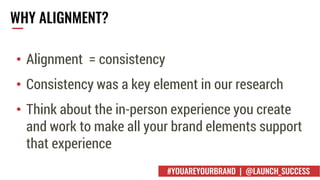 WHY ALIGNMENT?
• Alignment = consistency
• Consistency was a key element in our research
• Think about the in-person experience you create
and work to make all your brand elements support
that experience
#YOUAREYOURBRAND | @LAUNCH_SUCCESS
 
