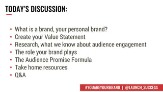 TODAY’S DISCUSSION:
• What is a brand, your personal brand?
• Create your Value Statement
• Research, what we know about audience engagement
• The role your brand plays
• The Audience Promise Formula
• Take home resources
• Q&A
#YOUAREYOURBRAND | @LAUNCH_SUCCESS
 